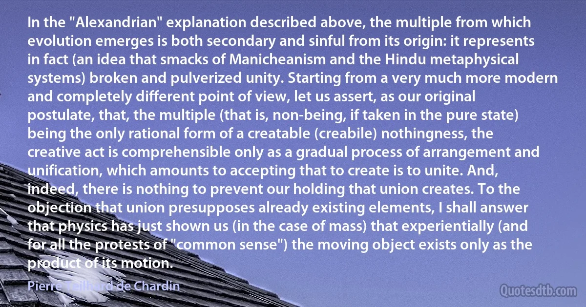 In the "Alexandrian" explanation described above, the multiple from which evolution emerges is both secondary and sinful from its origin: it represents in fact (an idea that smacks of Manicheanism and the Hindu metaphysical systems) broken and pulverized unity. Starting from a very much more modern and completely different point of view, let us assert, as our original postulate, that, the multiple (that is, non-being, if taken in the pure state) being the only rational form of a creatable (creabile) nothingness, the creative act is comprehensible only as a gradual process of arrangement and unification, which amounts to accepting that to create is to unite. And, indeed, there is nothing to prevent our holding that union creates. To the objection that union presupposes already existing elements, I shall answer that physics has just shown us (in the case of mass) that experientially (and for all the protests of "common sense") the moving object exists only as the product of its motion. (Pierre Teilhard de Chardin)