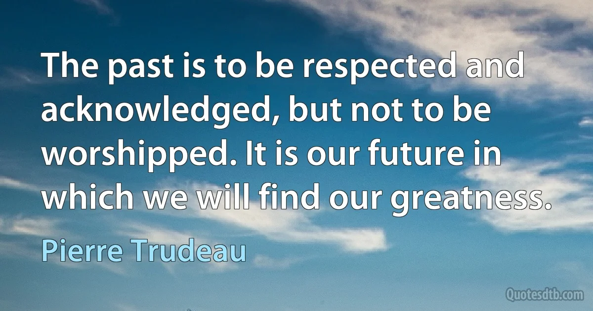 The past is to be respected and acknowledged, but not to be worshipped. It is our future in which we will find our greatness. (Pierre Trudeau)