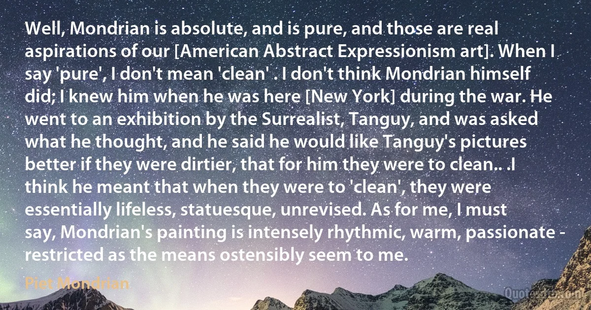 Well, Mondrian is absolute, and is pure, and those are real aspirations of our [American Abstract Expressionism art]. When I say 'pure', I don't mean 'clean' . I don't think Mondrian himself did; I knew him when he was here [New York] during the war. He went to an exhibition by the Surrealist, Tanguy, and was asked what he thought, and he said he would like Tanguy's pictures better if they were dirtier, that for him they were to clean.. .I think he meant that when they were to 'clean', they were essentially lifeless, statuesque, unrevised. As for me, I must say, Mondrian's painting is intensely rhythmic, warm, passionate - restricted as the means ostensibly seem to me. (Piet Mondrian)