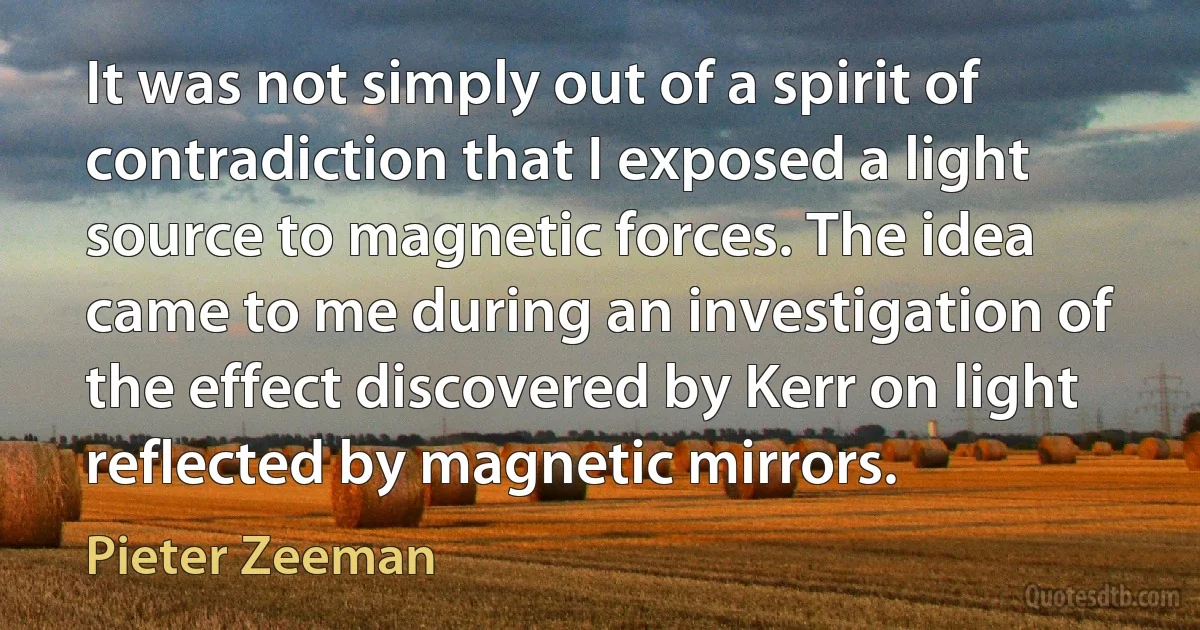 It was not simply out of a spirit of contradiction that I exposed a light source to magnetic forces. The idea came to me during an investigation of the effect discovered by Kerr on light reflected by magnetic mirrors. (Pieter Zeeman)