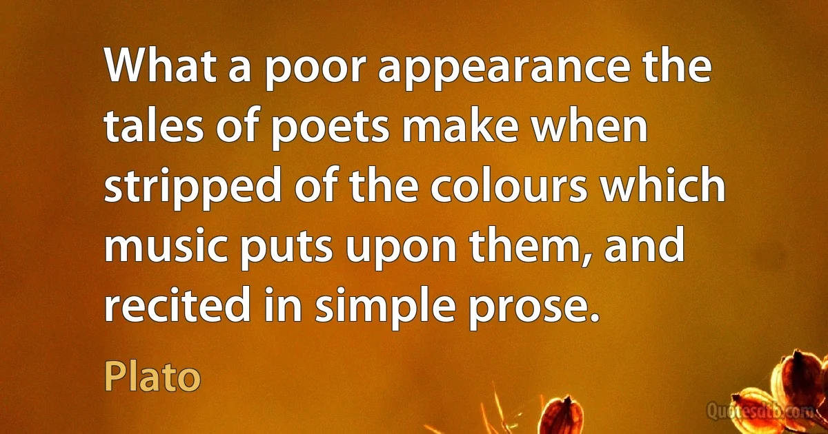 What a poor appearance the tales of poets make when stripped of the colours which music puts upon them, and recited in simple prose. (Plato)