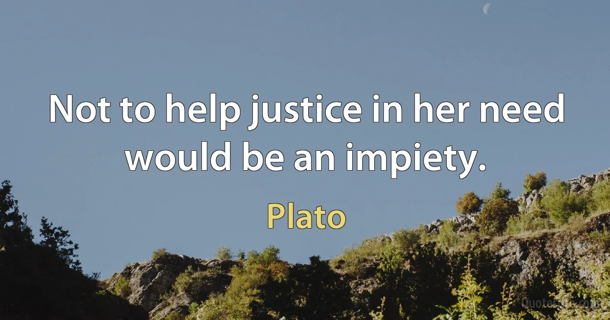 Not to help justice in her need would be an impiety. (Plato)