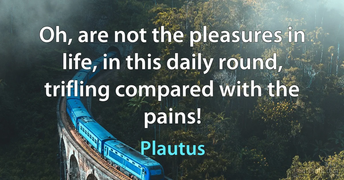 Oh, are not the pleasures in life, in this daily round, trifling compared with the pains! (Plautus)