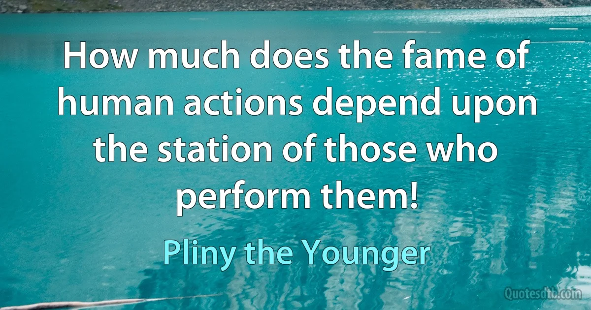 How much does the fame of human actions depend upon the station of those who perform them! (Pliny the Younger)