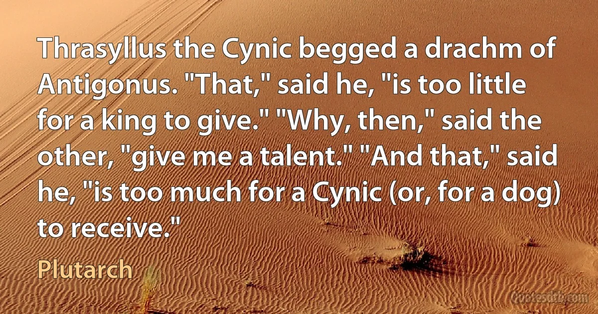 Thrasyllus the Cynic begged a drachm of Antigonus. "That," said he, "is too little for a king to give." "Why, then," said the other, "give me a talent." "And that," said he, "is too much for a Cynic (or, for a dog) to receive." (Plutarch)