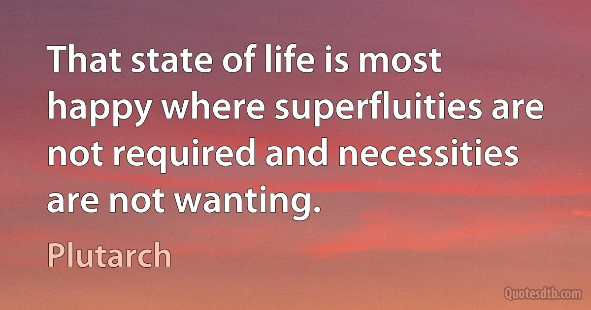 That state of life is most happy where superfluities are not required and necessities are not wanting. (Plutarch)