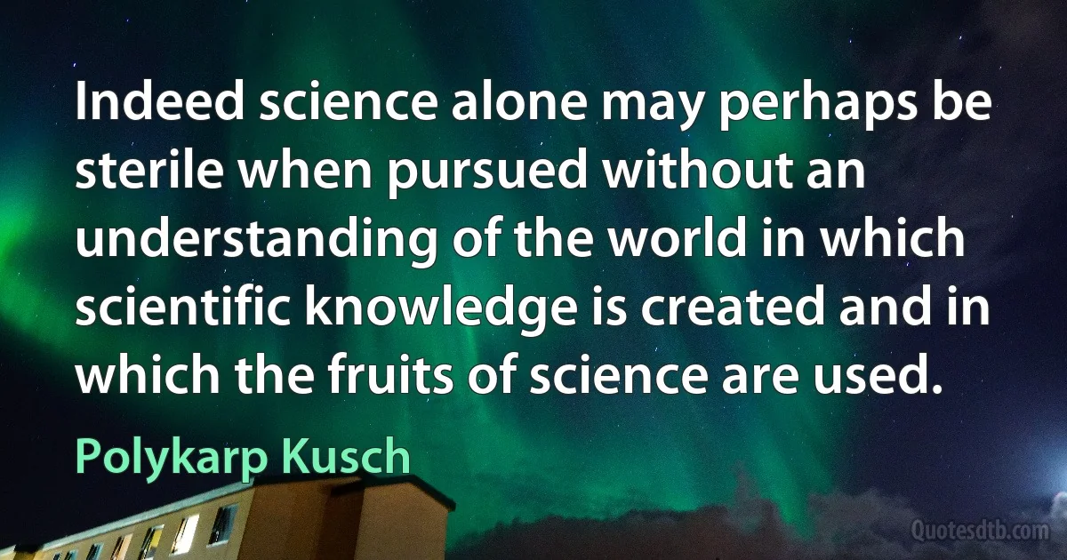 Indeed science alone may perhaps be sterile when pursued without an understanding of the world in which scientific knowledge is created and in which the fruits of science are used. (Polykarp Kusch)