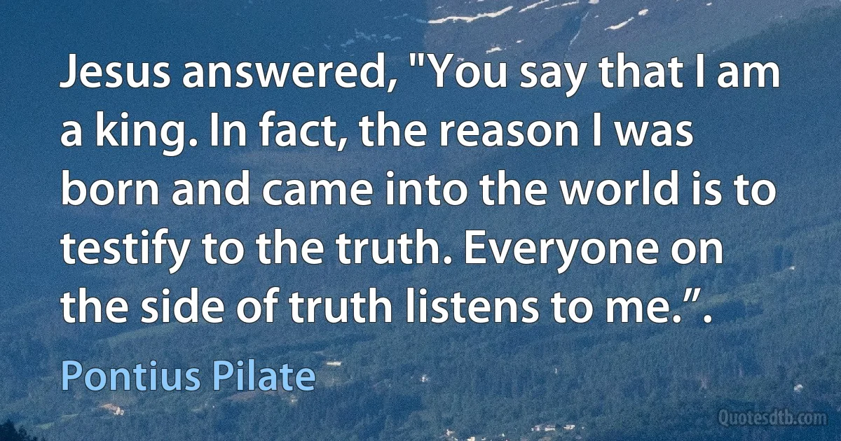 Jesus answered, "You say that I am a king. In fact, the reason I was born and came into the world is to testify to the truth. Everyone on the side of truth listens to me.”. (Pontius Pilate)