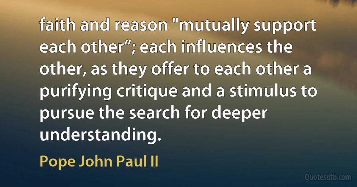 faith and reason "mutually support each other”; each influences the other, as they offer to each other a purifying critique and a stimulus to pursue the search for deeper understanding. (Pope John Paul II)