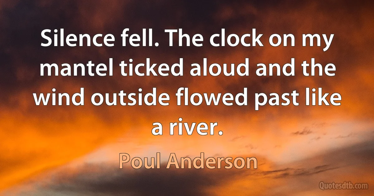 Silence fell. The clock on my mantel ticked aloud and the wind outside flowed past like a river. (Poul Anderson)