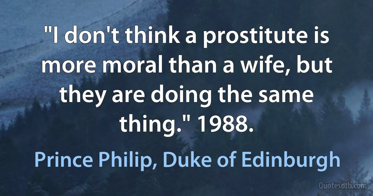 "I don't think a prostitute is more moral than a wife, but they are doing the same thing." 1988. (Prince Philip, Duke of Edinburgh)