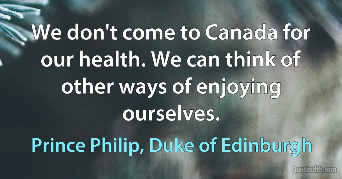 We don't come to Canada for our health. We can think of other ways of enjoying ourselves. (Prince Philip, Duke of Edinburgh)