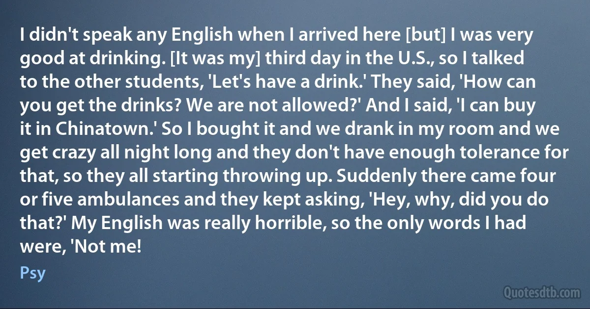 I didn't speak any English when I arrived here [but] I was very good at drinking. [It was my] third day in the U.S., so I talked to the other students, 'Let's have a drink.' They said, 'How can you get the drinks? We are not allowed?' And I said, 'I can buy it in Chinatown.' So I bought it and we drank in my room and we get crazy all night long and they don't have enough tolerance for that, so they all starting throwing up. Suddenly there came four or five ambulances and they kept asking, 'Hey, why, did you do that?' My English was really horrible, so the only words I had were, 'Not me! (Psy)