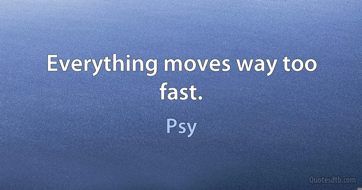 Everything moves way too fast. (Psy)