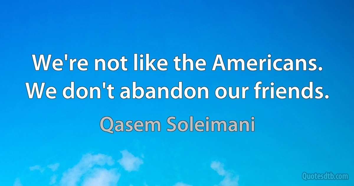 We're not like the Americans. We don't abandon our friends. (Qasem Soleimani)