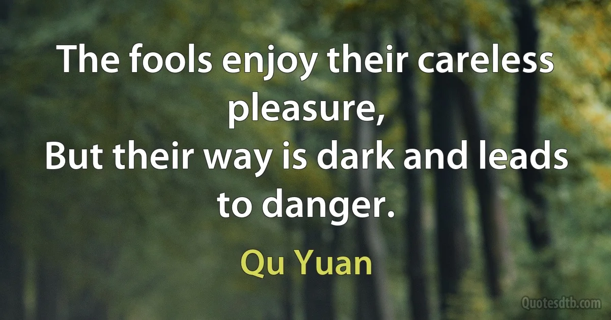 The fools enjoy their careless pleasure,
But their way is dark and leads to danger. (Qu Yuan)