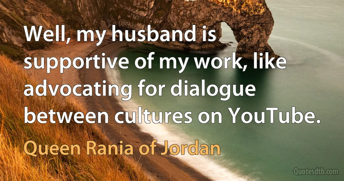 Well, my husband is supportive of my work, like advocating for dialogue between cultures on YouTube. (Queen Rania of Jordan)