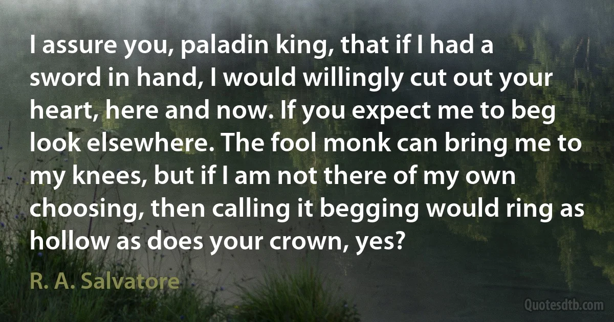 I assure you, paladin king, that if I had a sword in hand, I would willingly cut out your heart, here and now. If you expect me to beg look elsewhere. The fool monk can bring me to my knees, but if I am not there of my own choosing, then calling it begging would ring as hollow as does your crown, yes? (R. A. Salvatore)