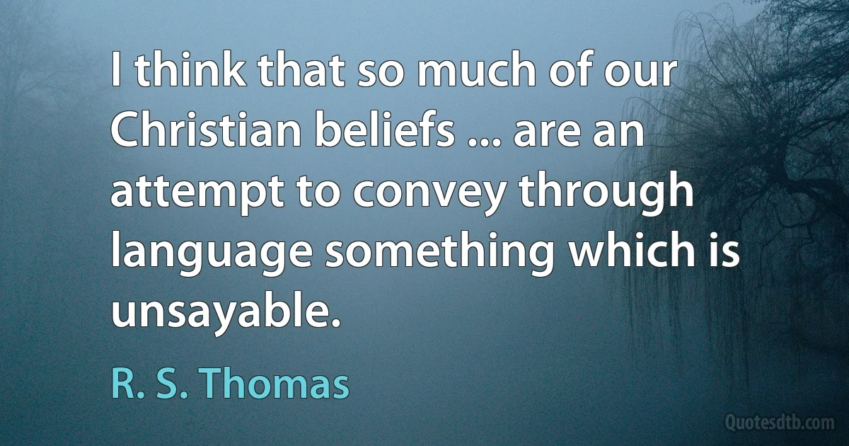 I think that so much of our Christian beliefs ... are an attempt to convey through language something which is unsayable. (R. S. Thomas)