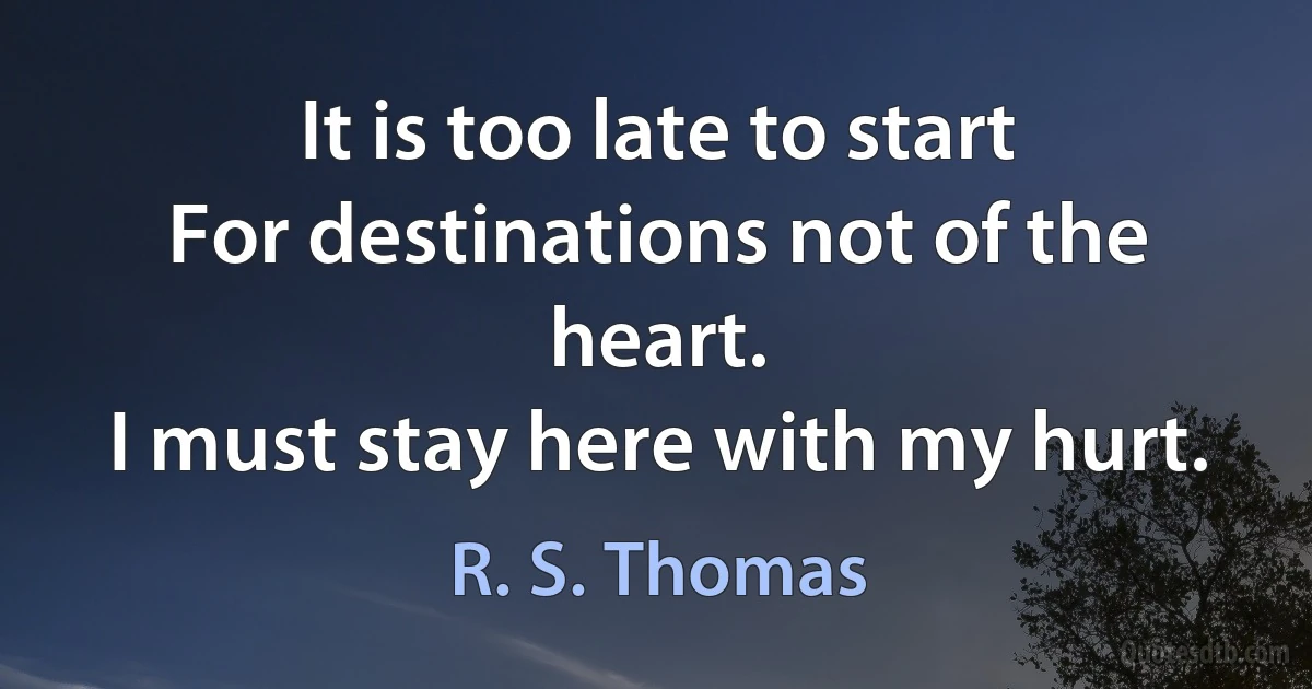 It is too late to start
For destinations not of the heart.
I must stay here with my hurt. (R. S. Thomas)