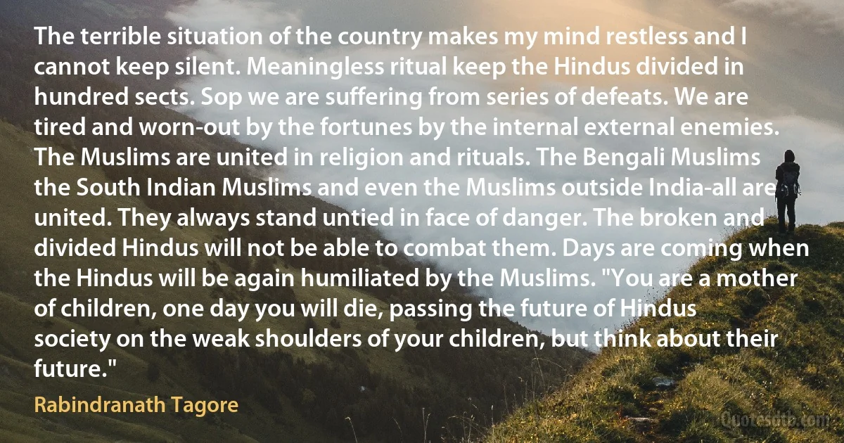 The terrible situation of the country makes my mind restless and I cannot keep silent. Meaningless ritual keep the Hindus divided in hundred sects. Sop we are suffering from series of defeats. We are tired and worn-out by the fortunes by the internal external enemies. The Muslims are united in religion and rituals. The Bengali Muslims the South Indian Muslims and even the Muslims outside India-all are united. They always stand untied in face of danger. The broken and divided Hindus will not be able to combat them. Days are coming when the Hindus will be again humiliated by the Muslims. "You are a mother of children, one day you will die, passing the future of Hindus society on the weak shoulders of your children, but think about their future." (Rabindranath Tagore)