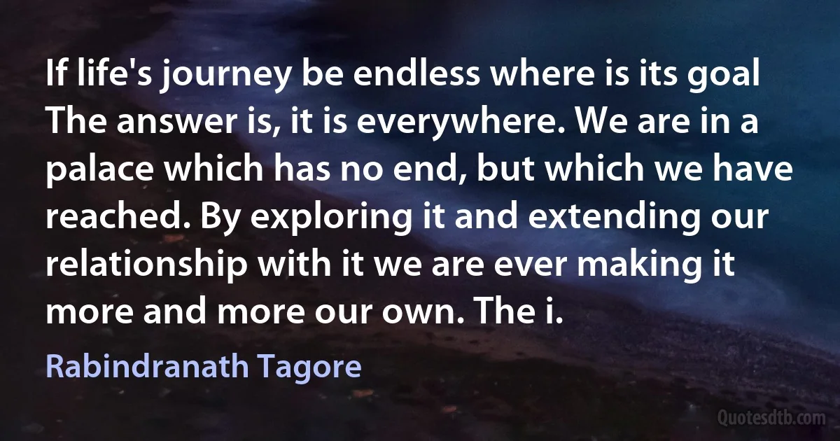 If life's journey be endless where is its goal The answer is, it is everywhere. We are in a palace which has no end, but which we have reached. By exploring it and extending our relationship with it we are ever making it more and more our own. The i. (Rabindranath Tagore)