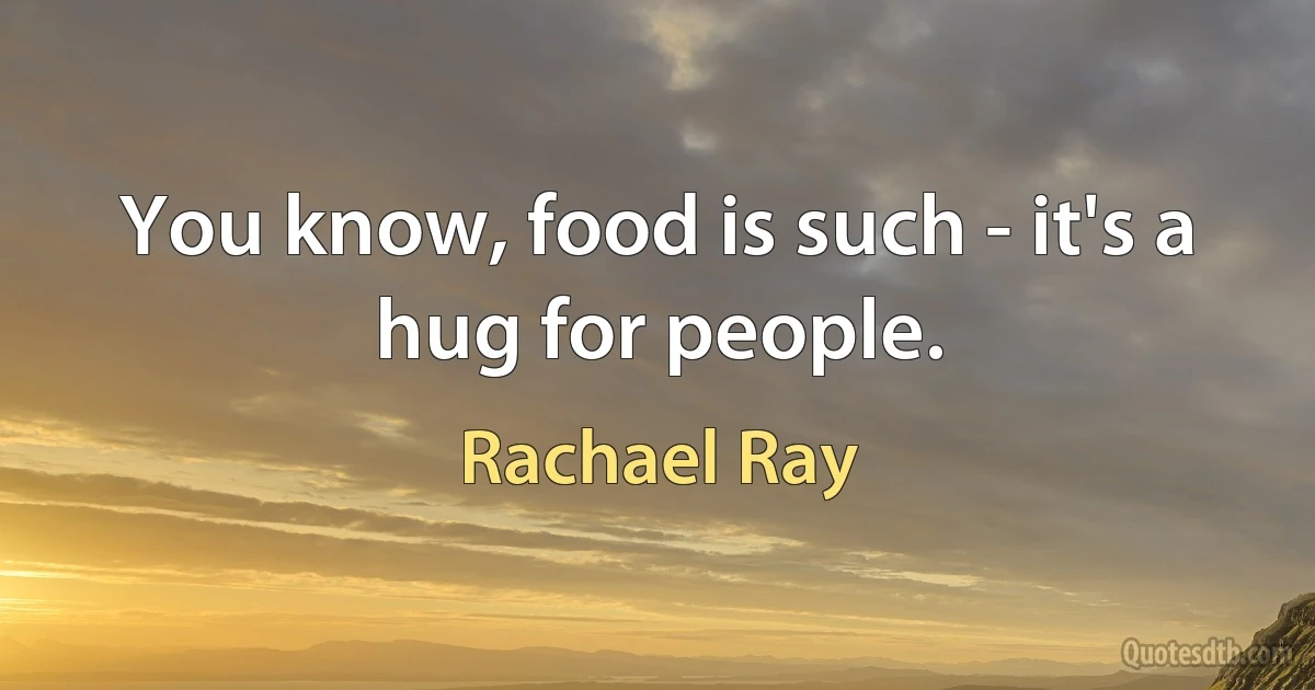 You know, food is such - it's a hug for people. (Rachael Ray)