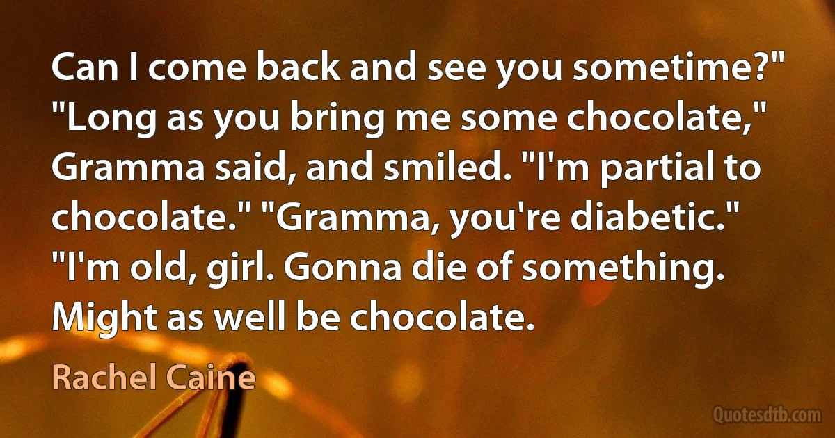 Can I come back and see you sometime?" "Long as you bring me some chocolate," Gramma said, and smiled. "I'm partial to chocolate." "Gramma, you're diabetic." "I'm old, girl. Gonna die of something. Might as well be chocolate. (Rachel Caine)