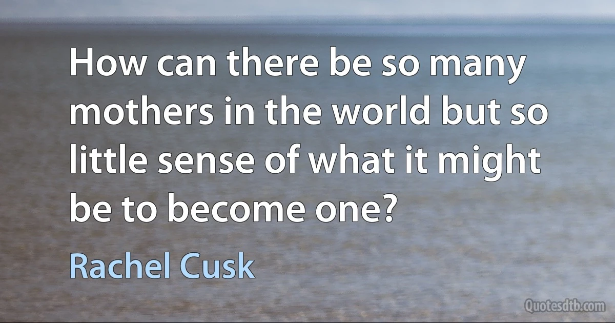 How can there be so many mothers in the world but so little sense of what it might be to become one? (Rachel Cusk)