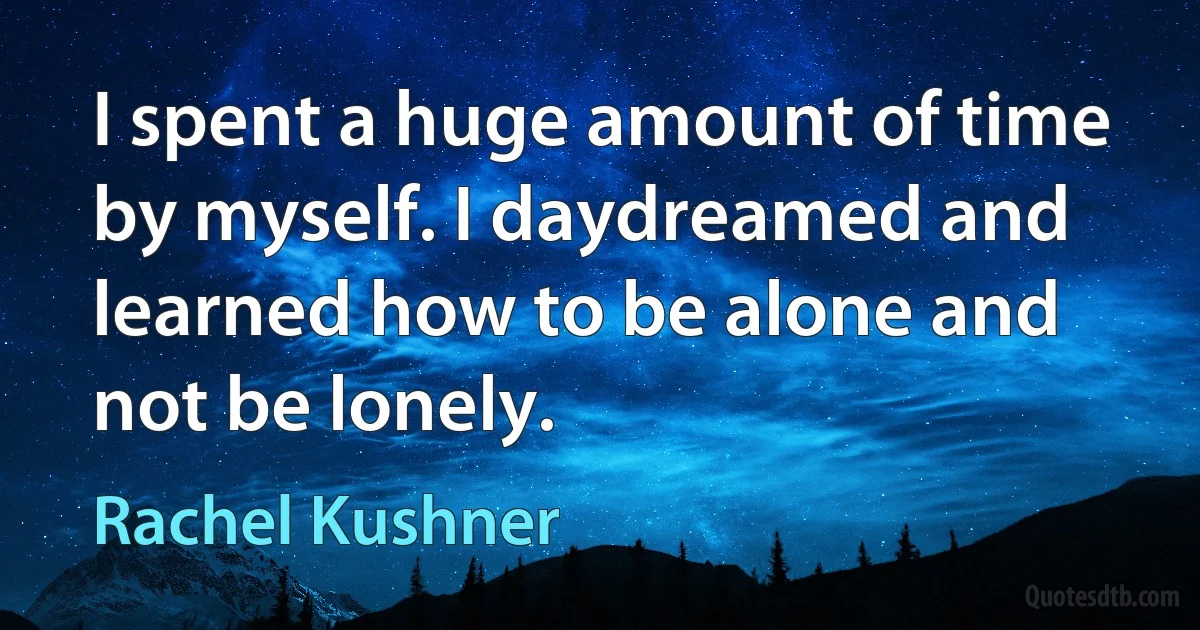 I spent a huge amount of time by myself. I daydreamed and learned how to be alone and not be lonely. (Rachel Kushner)