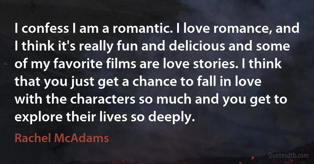 I confess I am a romantic. I love romance, and I think it's really fun and delicious and some of my favorite films are love stories. I think that you just get a chance to fall in love with the characters so much and you get to explore their lives so deeply. (Rachel McAdams)