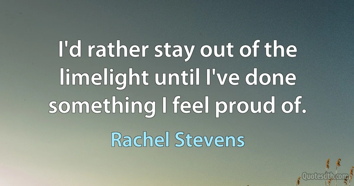 I'd rather stay out of the limelight until I've done something I feel proud of. (Rachel Stevens)