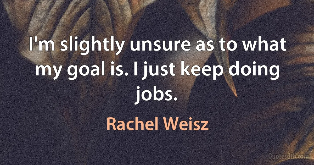 I'm slightly unsure as to what my goal is. I just keep doing jobs. (Rachel Weisz)