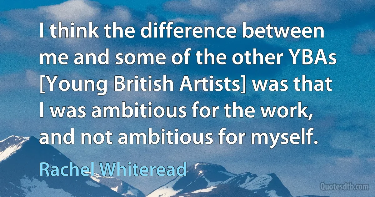 I think the difference between me and some of the other YBAs [Young British Artists] was that I was ambitious for the work, and not ambitious for myself. (Rachel Whiteread)