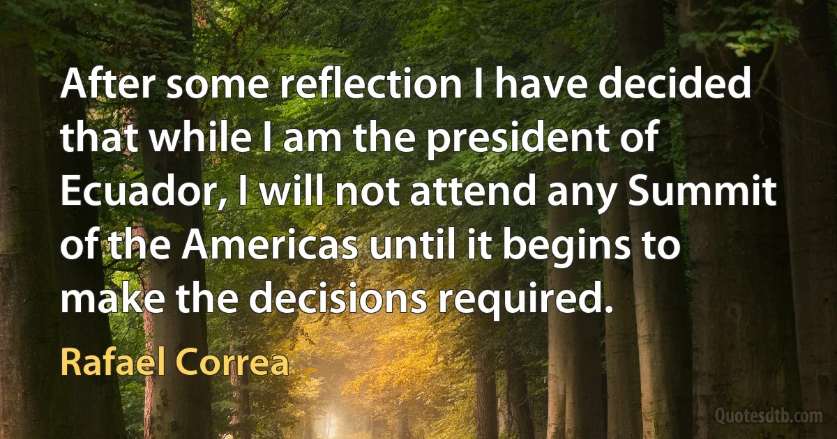 After some reflection I have decided that while I am the president of Ecuador, I will not attend any Summit of the Americas until it begins to make the decisions required. (Rafael Correa)