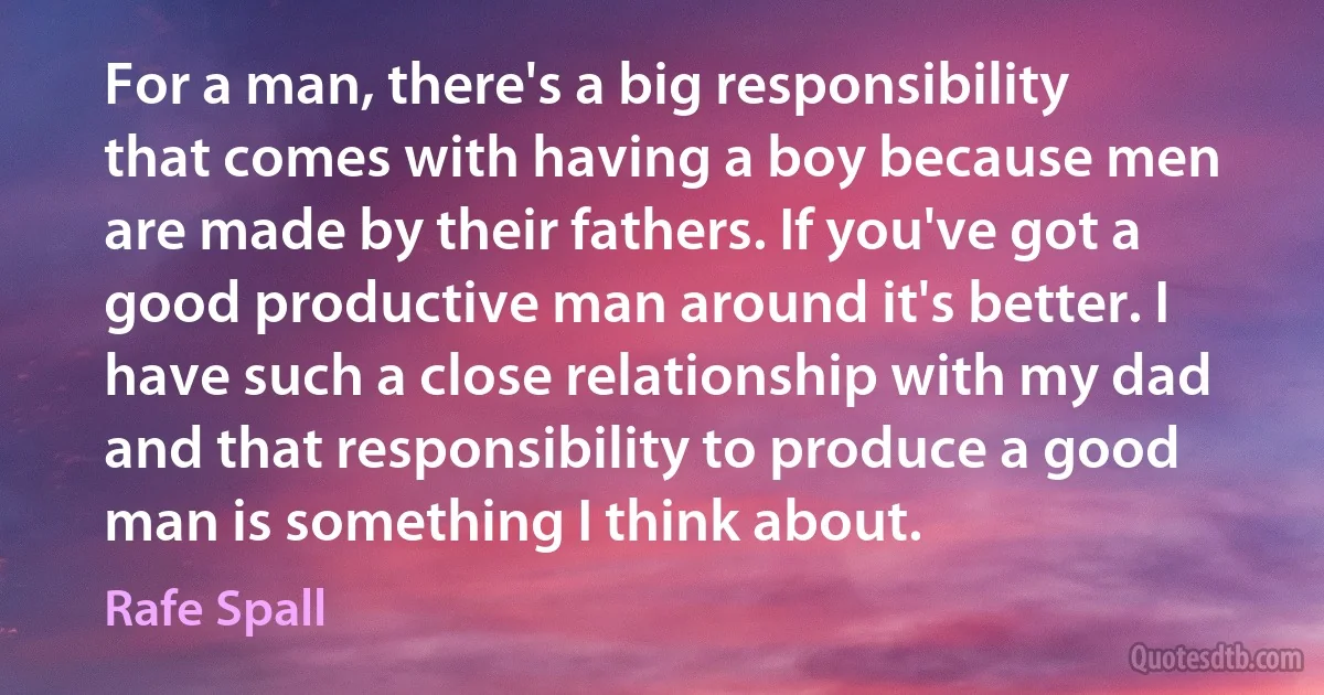 For a man, there's a big responsibility that comes with having a boy because men are made by their fathers. If you've got a good productive man around it's better. I have such a close relationship with my dad and that responsibility to produce a good man is something I think about. (Rafe Spall)