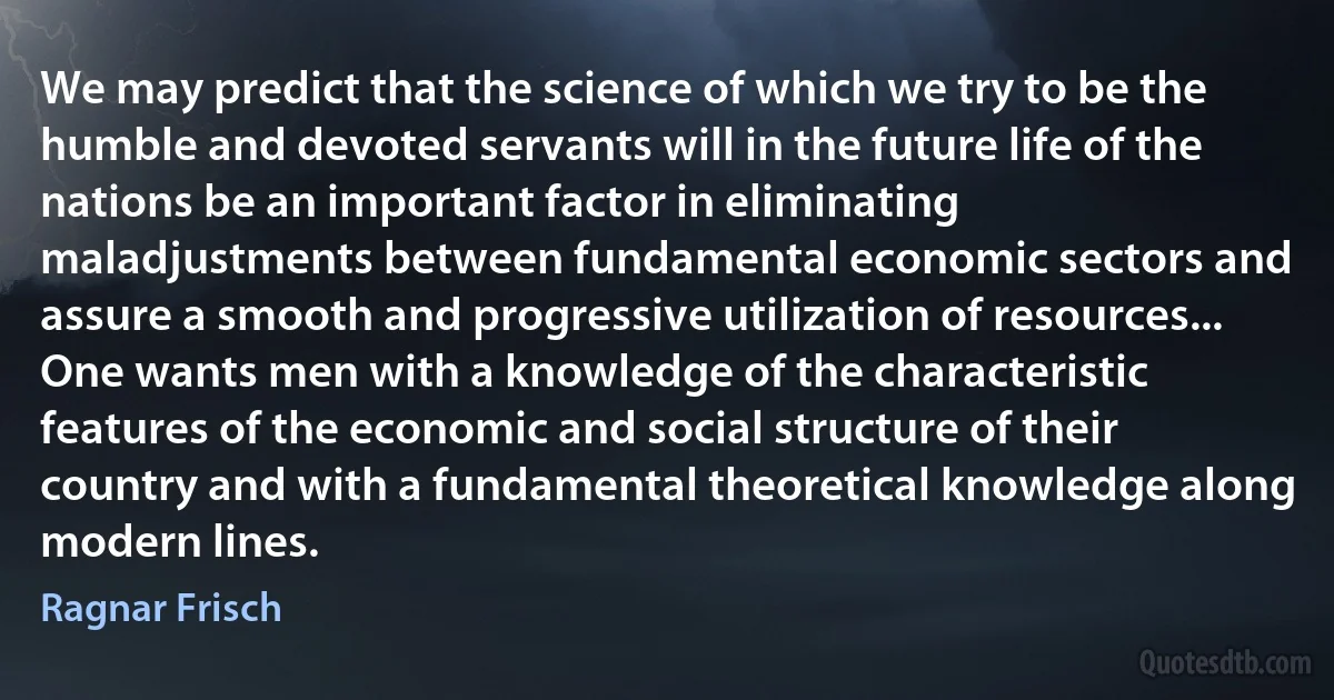 We may predict that the science of which we try to be the humble and devoted servants will in the future life of the nations be an important factor in eliminating maladjustments between fundamental economic sectors and assure a smooth and progressive utilization of resources... One wants men with a knowledge of the characteristic features of the economic and social structure of their country and with a fundamental theoretical knowledge along modern lines. (Ragnar Frisch)