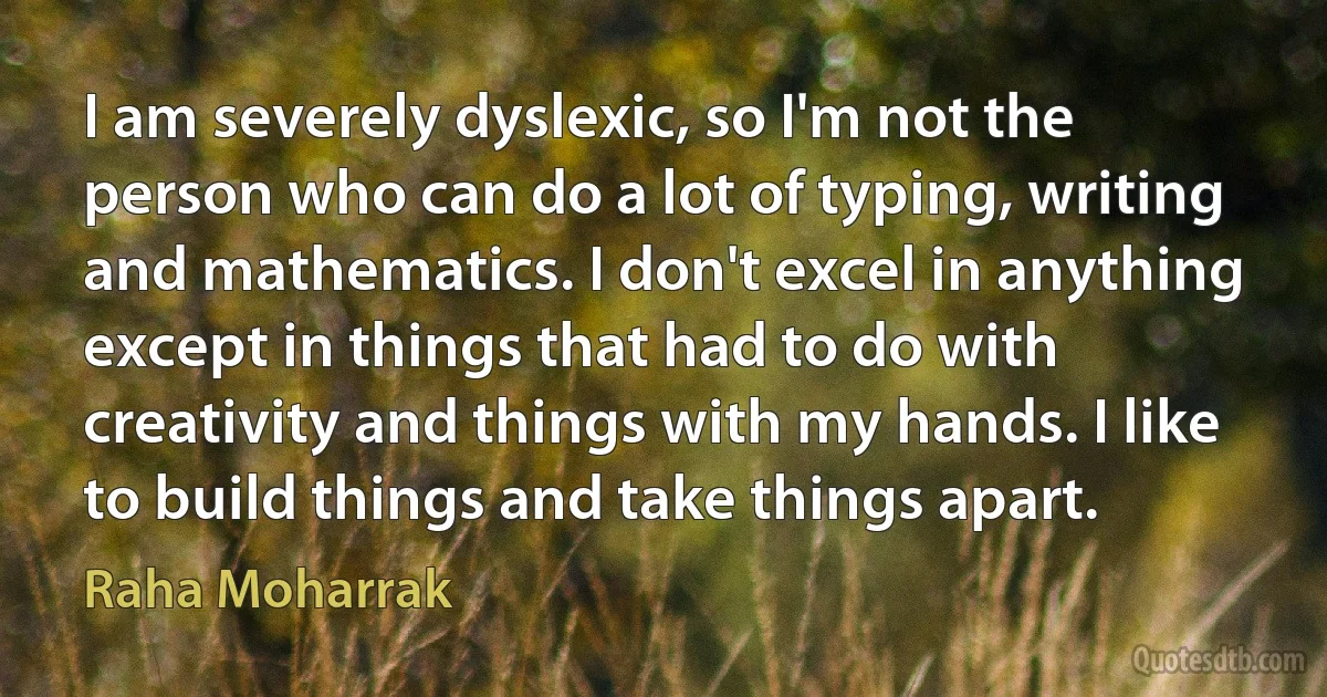 I am severely dyslexic, so I'm not the person who can do a lot of typing, writing and mathematics. I don't excel in anything except in things that had to do with creativity and things with my hands. I like to build things and take things apart. (Raha Moharrak)