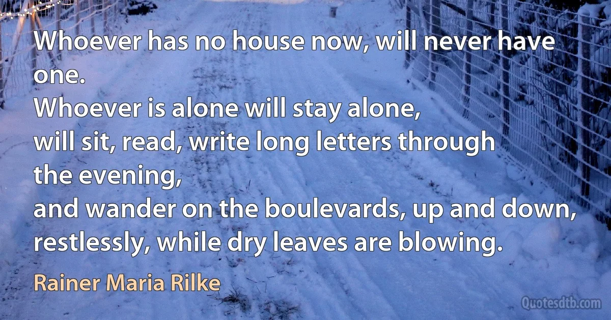 Whoever has no house now, will never have one.
Whoever is alone will stay alone,
will sit, read, write long letters through the evening,
and wander on the boulevards, up and down,
restlessly, while dry leaves are blowing. (Rainer Maria Rilke)