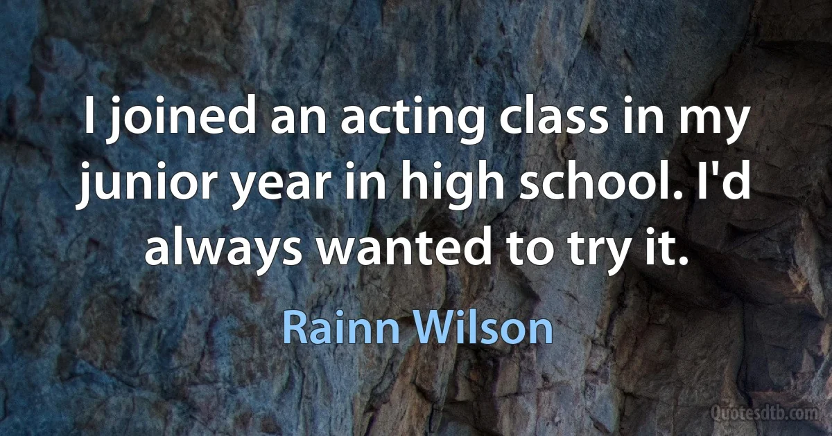 I joined an acting class in my junior year in high school. I'd always wanted to try it. (Rainn Wilson)