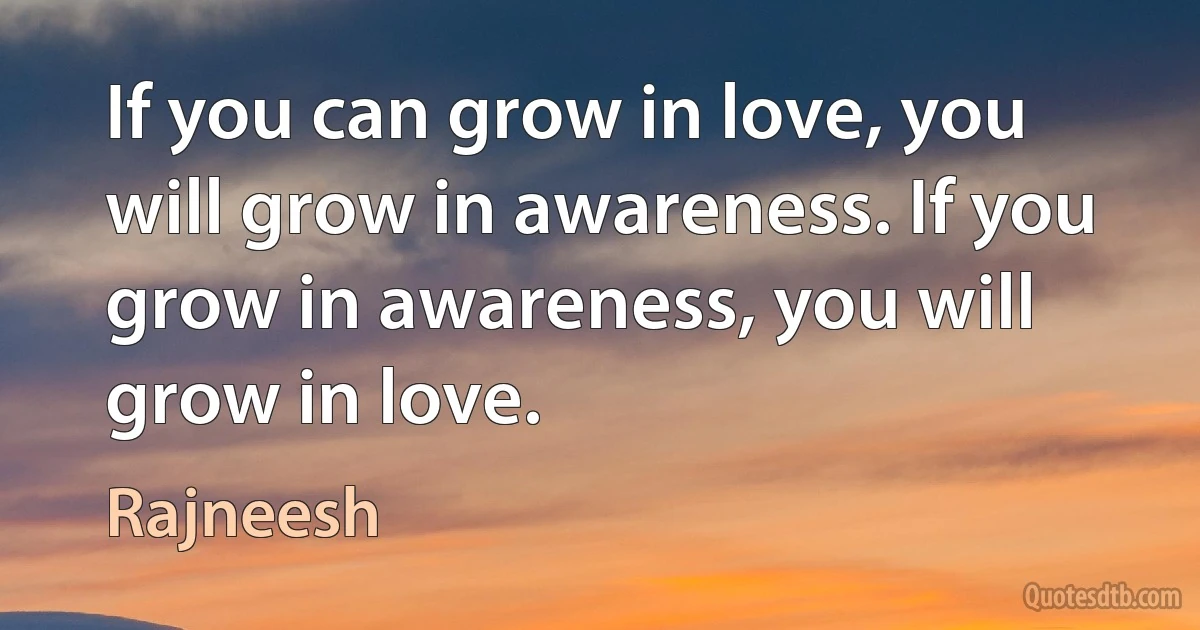 If you can grow in love, you will grow in awareness. If you grow in awareness, you will grow in love. (Rajneesh)