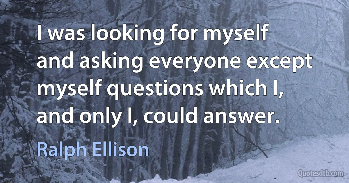 I was looking for myself and asking everyone except myself questions which I, and only I, could answer. (Ralph Ellison)