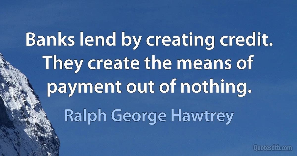 Banks lend by creating credit. They create the means of payment out of nothing. (Ralph George Hawtrey)