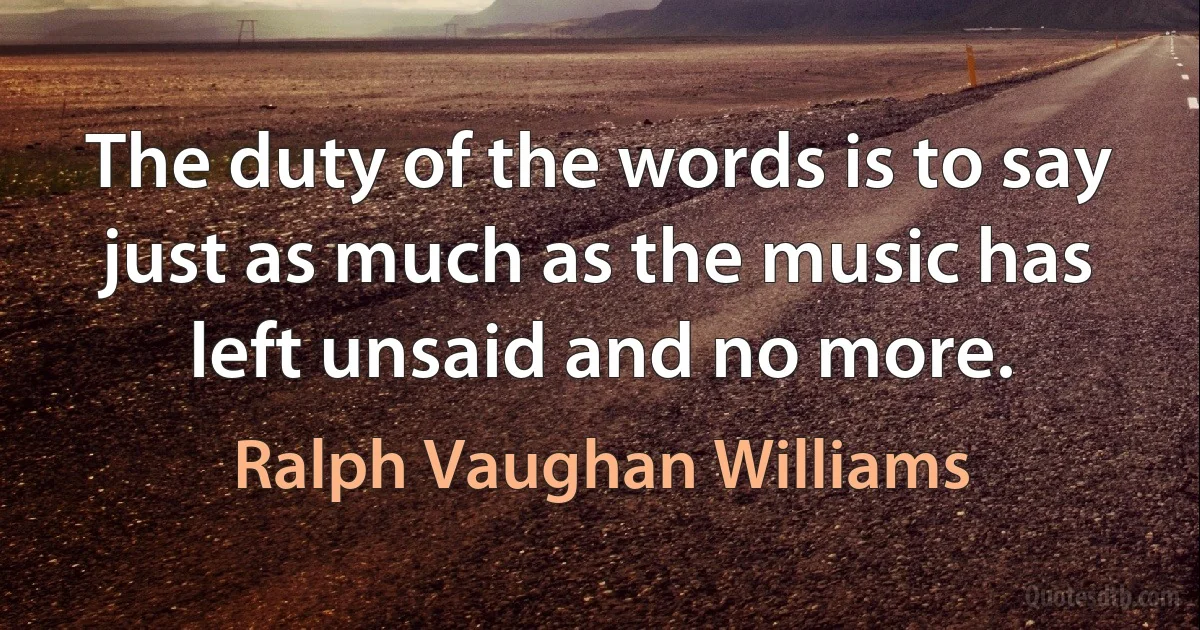 The duty of the words is to say just as much as the music has left unsaid and no more. (Ralph Vaughan Williams)