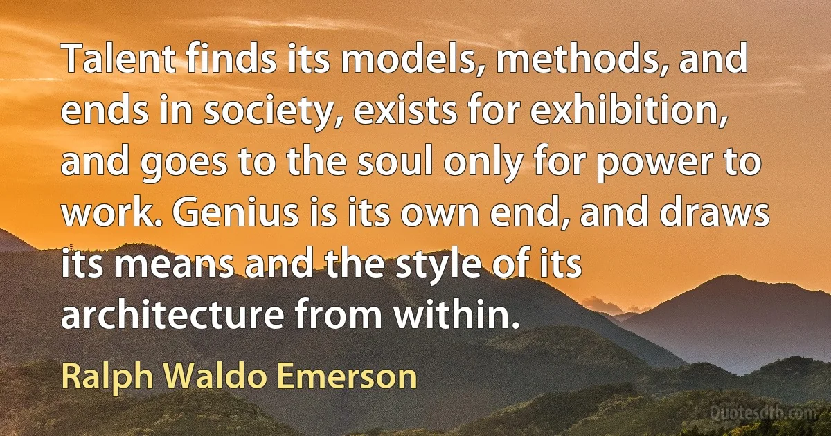 Talent finds its models, methods, and ends in society, exists for exhibition, and goes to the soul only for power to work. Genius is its own end, and draws its means and the style of its architecture from within. (Ralph Waldo Emerson)