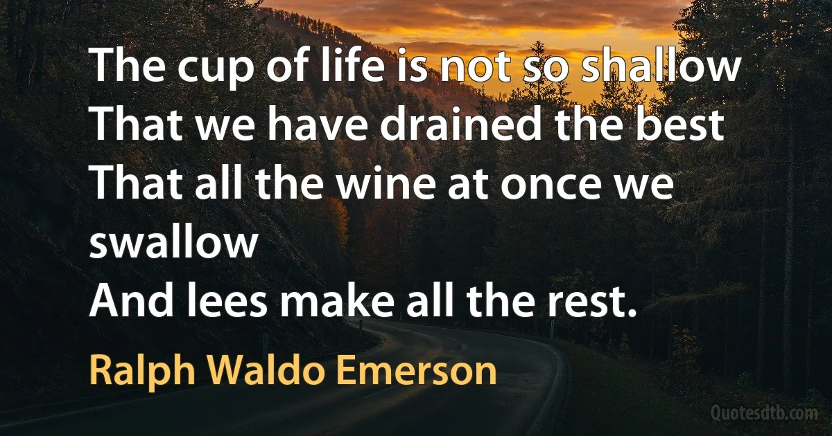 The cup of life is not so shallow
That we have drained the best
That all the wine at once we swallow
And lees make all the rest. (Ralph Waldo Emerson)