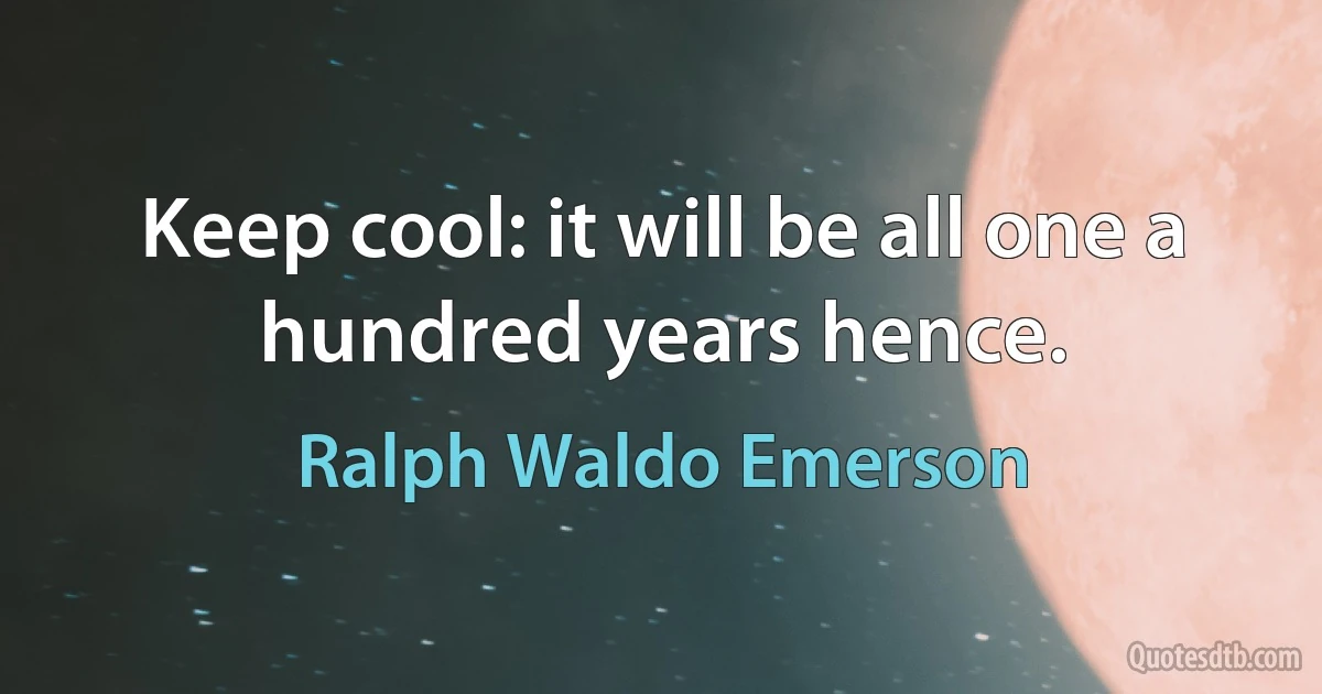 Keep cool: it will be all one a hundred years hence. (Ralph Waldo Emerson)