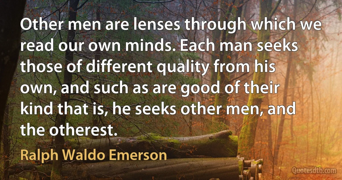 Other men are lenses through which we read our own minds. Each man seeks those of different quality from his own, and such as are good of their kind that is, he seeks other men, and the otherest. (Ralph Waldo Emerson)