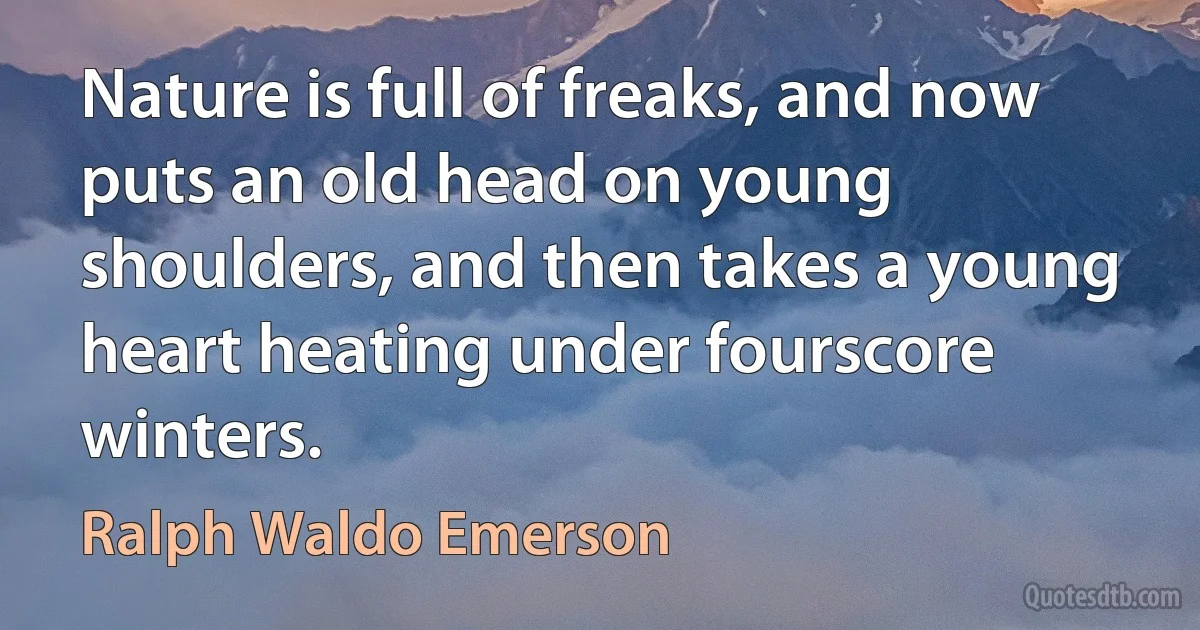 Nature is full of freaks, and now puts an old head on young shoulders, and then takes a young heart heating under fourscore winters. (Ralph Waldo Emerson)