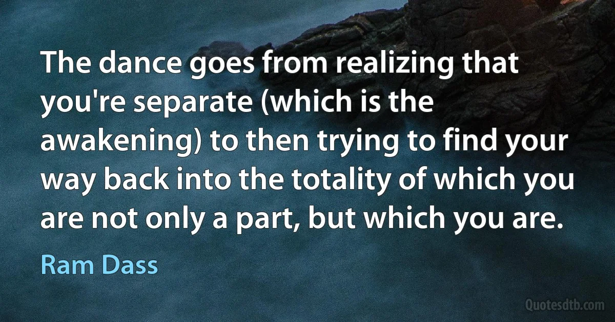 The dance goes from realizing that you're separate (which is the awakening) to then trying to find your way back into the totality of which you are not only a part, but which you are. (Ram Dass)